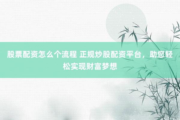 股票配资怎么个流程 正规炒股配资平台，助您轻松实现财富梦想