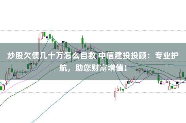 炒股欠债几十万怎么自救 中信建投投顾：专业护航，助您财富增值！