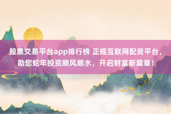 股票交易平台app排行榜 正规互联网配资平台，助您蛇年投资顺风顺水，开启财富新篇章！