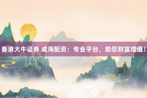 香港大牛证券 威海配资：专业平台，助您财富增值！