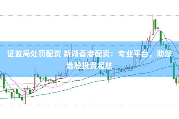 证监局处罚配资 新湖香港配资：专业平台，助您港股投资起航