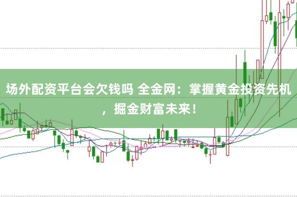 场外配资平台会欠钱吗 全金网：掌握黄金投资先机，掘金财富未来！