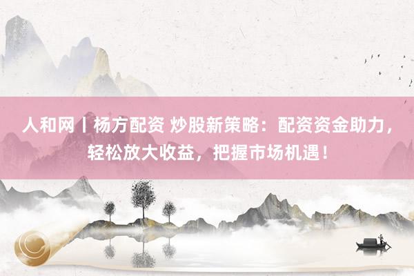 人和网丨杨方配资 炒股新策略：配资资金助力，轻松放大收益，把握市场机遇！