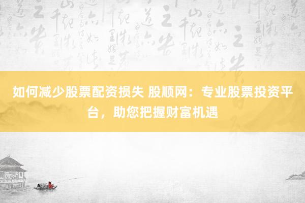 如何减少股票配资损失 股顺网：专业股票投资平台，助您把握财富机遇