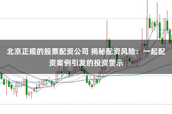 北京正规的股票配资公司 揭秘配资风险：一起配资案例引发的投资警示