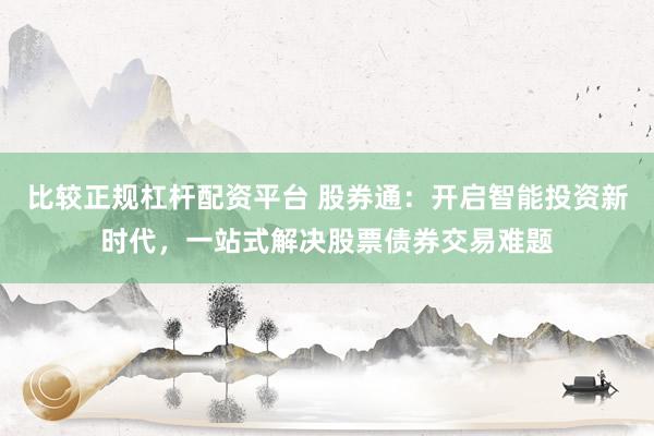 比较正规杠杆配资平台 股券通：开启智能投资新时代，一站式解决股票债券交易难题