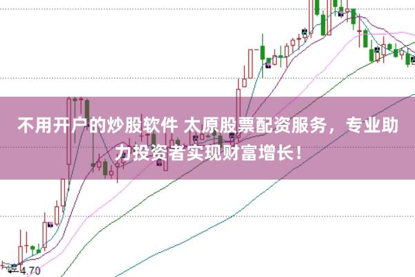 不用开户的炒股软件 太原股票配资服务，专业助力投资者实现财富增长！