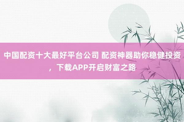 中国配资十大最好平台公司 配资神器助你稳健投资，下载APP开启财富之路