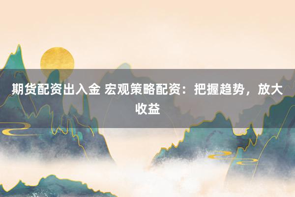 期货配资出入金 宏观策略配资：把握趋势，放大收益