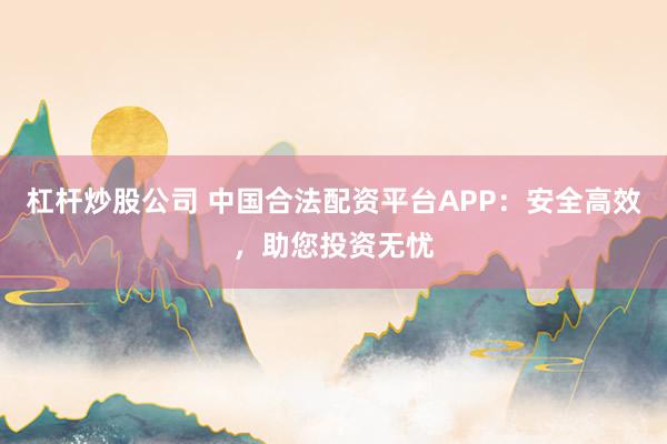 杠杆炒股公司 中国合法配资平台APP：安全高效，助您投资无忧