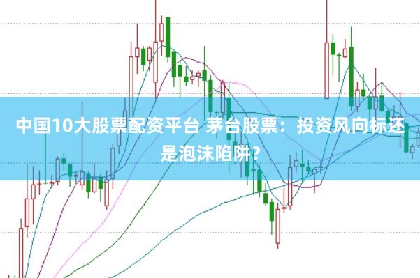 中国10大股票配资平台 茅台股票：投资风向标还是泡沫陷阱？