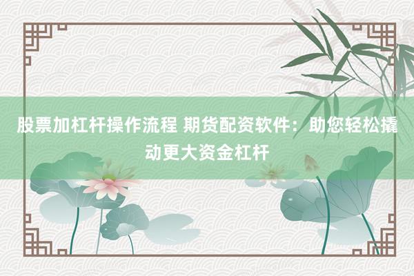 股票加杠杆操作流程 期货配资软件：助您轻松撬动更大资金杠杆
