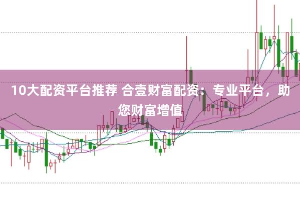 10大配资平台推荐 合壹财富配资：专业平台，助您财富增值