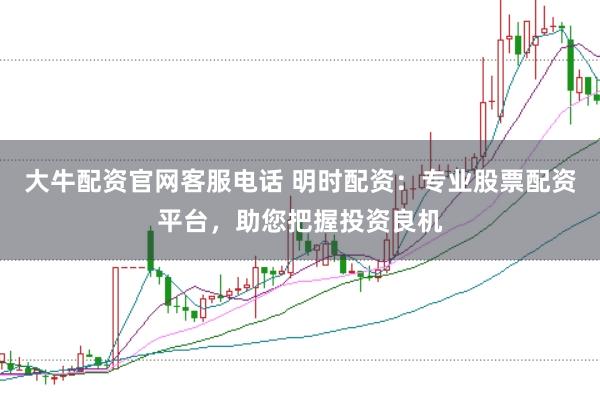 大牛配资官网客服电话 明时配资：专业股票配资平台，助您把握投资良机