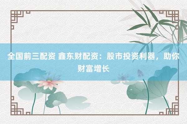 全国前三配资 鑫东财配资：股市投资利器，助你财富增长