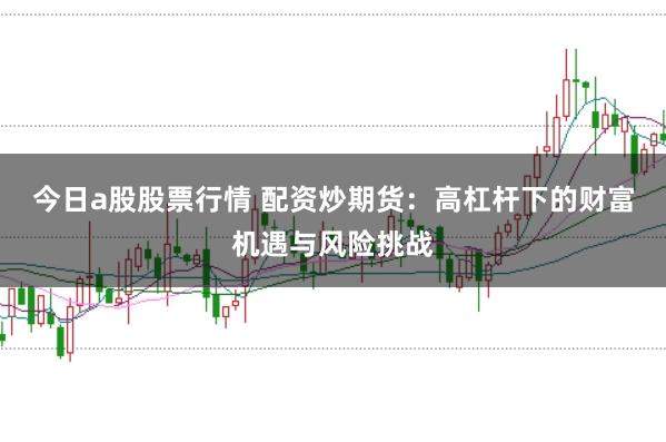今日a股股票行情 配资炒期货：高杠杆下的财富机遇与风险挑战