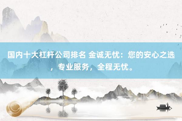 国内十大杠杆公司排名 金诚无忧：您的安心之选，专业服务，全程无忧。