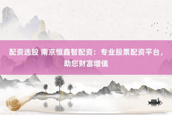 配资选股 南京恒鑫智配资：专业股票配资平台，助您财富增值