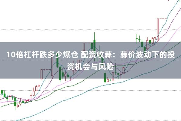 10倍杠杆跌多少爆仓 配资收蒜:蒜价波动下的投资机会与风险