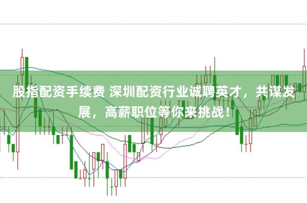 股指配资手续费 深圳配资行业诚聘英才，共谋发展，高薪职位等你来挑战！