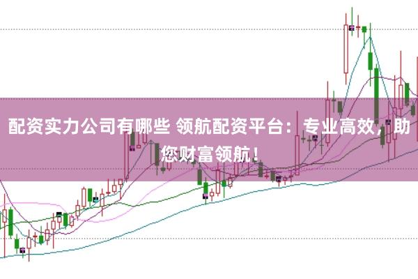 配资实力公司有哪些 领航配资平台:专业高效,助您财富领航!