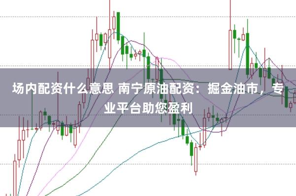 场内配资什么意思 南宁原油配资:掘金油市,专业平台助您盈利