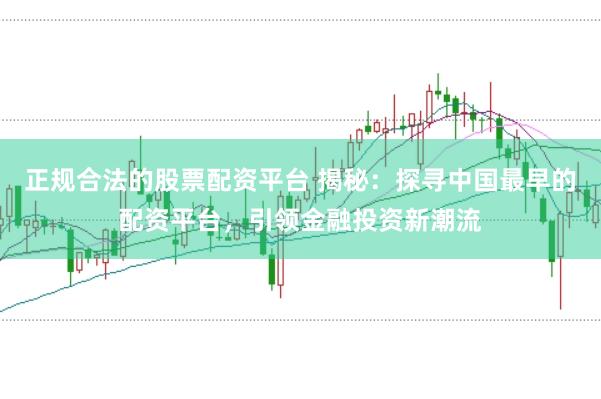 正规合法的股票配资平台 揭秘：探寻中国最早的配资平台，引领金融投资新潮流