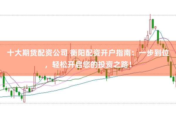 十大期货配资公司 衡阳配资开户指南：一步到位，轻松开启您的投资之路！