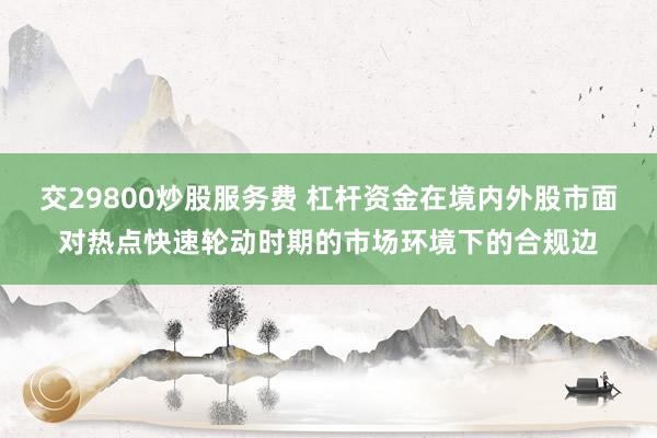 交29800炒股服务费 杠杆资金在境内外股市面对热点快速轮动时期的市场环境下的合规边