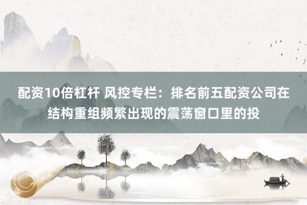 配资10倍杠杆 风控专栏：排名前五配资公司在结构重组频繁出现的震荡窗口里的投