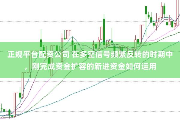 正规平台配资公司 在多空信号频繁反转的时期中，刚完成资金扩容的新进资金如何运用
