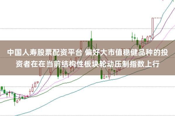 中国人寿股票配资平台 偏好大市值稳健品种的投资者在在当前结构性板块轮动压制指数上行