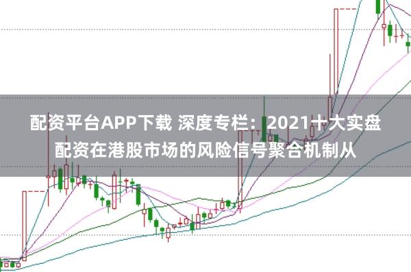 配资平台APP下载 深度专栏:2021十大实盘配资在港股市场的风险信号聚合机制从