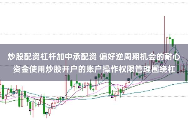炒股配资杠杆加中承配资 偏好逆周期机会的耐心资金使用炒股开户的账户操作权限管理围绕杠