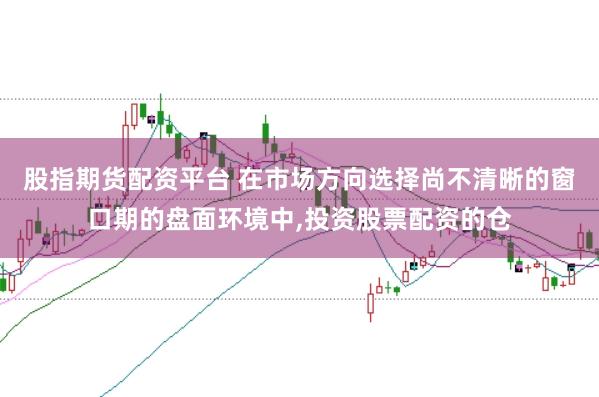 股指期货配资平台 在市场方向选择尚不清晰的窗口期的盘面环境中,投资股票配资的仓