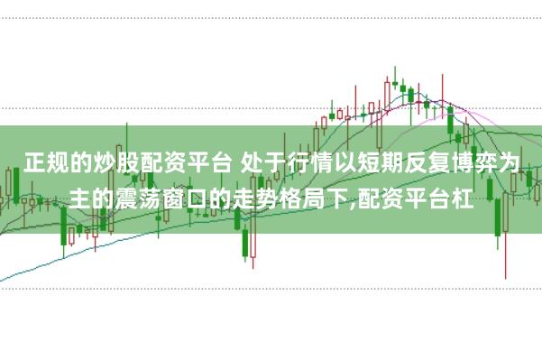 正规的炒股配资平台 处于行情以短期反复博弈为主的震荡窗口的走势格局下,配资平台杠