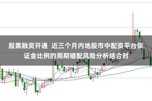 股票融资开通  近三个月内地股市中配资平台保证金比例的周期错配风险分析结合时