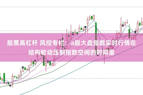股票高杠杆 风控专栏：a股大盘指数实时行情在结构轮动压制指数空间的时期里