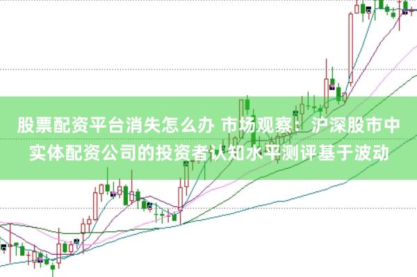 股票配资平台消失怎么办 市场观察：沪深股市中实体配资公司的投资者认知水平测评基于波动