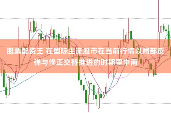 股票配资王 在国际主流股市在当前行情以局部反弹与修正交替推进的时期里中南