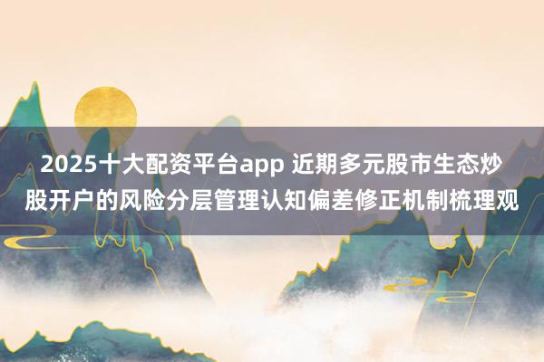 2025十大配资平台app 近期多元股市生态炒股开户的风险分层管理认知偏差修正机制梳理观