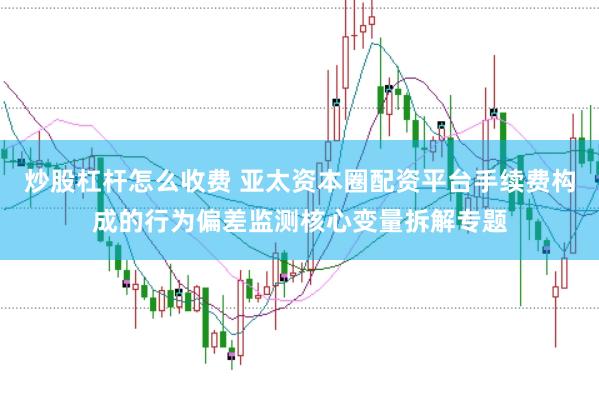 炒股杠杆怎么收费 亚太资本圈配资平台手续费构成的行为偏差监测核心变量拆解专题