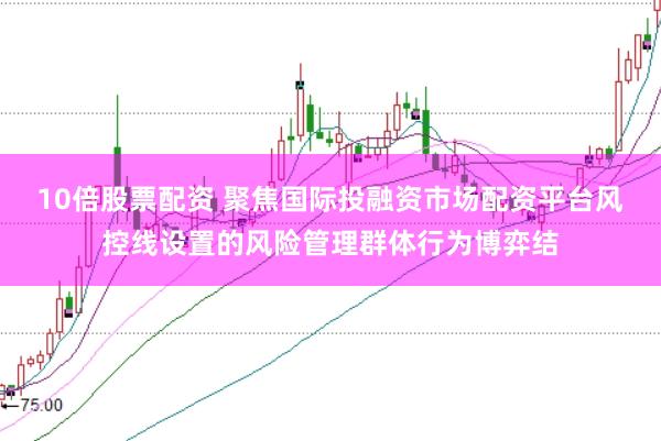 10倍股票配资 聚焦国际投融资市场配资平台风控线设置的风险管理群体行为博弈结