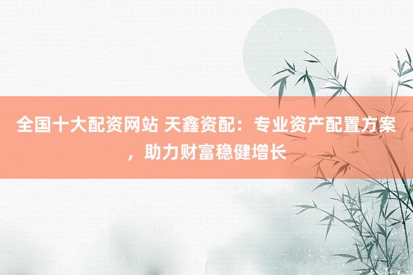 全国十大配资网站 天鑫资配:专业资产配置方案,助力财富稳健增长