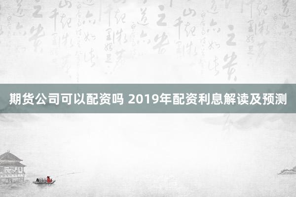期货公司可以配资吗 2019年配资利息解读及预测