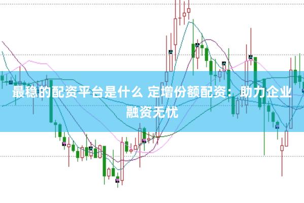 最稳的配资平台是什么 定增份额配资：助力企业融资无忧
