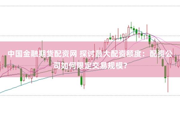 中国金融期货配资网 探讨最大配资额度：配资公司如何限定交易规模？