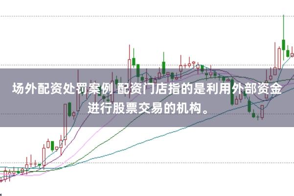 场外配资处罚案例 配资门店指的是利用外部资金进行股票交易的机构。