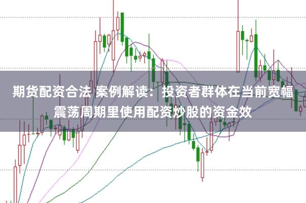 期货配资合法 案例解读：投资者群体在当前宽幅震荡周期里使用配资炒股的资金效