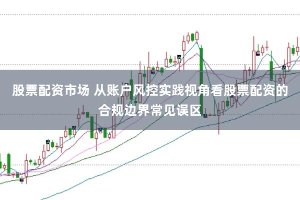 股票配资市场 从账户风控实践视角看股票配资的合规边界常见误区